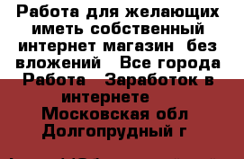 Работа для желающих иметь собственный интернет магазин, без вложений - Все города Работа » Заработок в интернете   . Московская обл.,Долгопрудный г.
